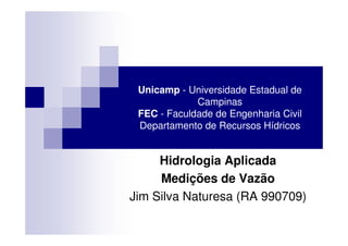 Unicamp - Universidade Estadual de
             Campinas
 FEC - Faculdade de Engenharia Civil
 Departamento de Recursos Hídricos


     Hidrologia Aplicada
     Medições de Vazão
Jim Silva Naturesa (RA 990709)
 