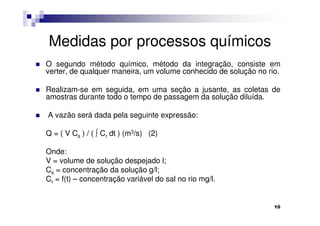 Medidas por processos químicos
O segundo método químico, método da integração, consiste em
verter, de qualquer maneira, um volume conhecido de solução no rio.

Realizam-se em seguida, em uma seção a jusante, as coletas de
amostras durante todo o tempo de passagem da solução diluída.

A vazão será dada pela seguinte expressão:

Q = ( V Cs ) / ( ∫ Cr dt ) (m3/s) (2)

Onde:
V = volume de solução despejado l;
Cs = concentração da solução g/l;
Cr = f(t) – concentração variável do sal no rio mg/l.


                                                                 10
 