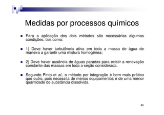 Medidas por processos químicos
Para a aplicação dos dois métodos são necessárias algumas
condições, tais como:

1) Deve haver turbulência ativa em toda a massa de água de
maneira a garantir uma mistura homogênea;

2) Deve haver ausência de águas paradas para existir a renovação
constante das massas em toda a seção considerada.

Segundo Pinto et al., o método por integração é bem mais prático
que outro, pois necessita de menos equipamentos e de uma menor
quantidade de substância dissolvida.




                                                              11
 