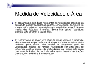 Medida de Velocidade e Área
1) Traçando-se, com base nos pontos de velocidades medidos, as
curvas de iguais velocidades (isótacas), em seguida, planimetra-se
a área entre isótocas consecutivas e multiplica-se essa área pela
média das isótocas limítrofes. Somam-se esses resultados
parciais para se obter a vazão total.


2) Definindo-se na seção uma série de linhas verticais e medindo-
se as velocidades pontuais em vários pontos situados sobre essas
verticais, para então, com auxílio do respectivo perfil de
velocidades médias da vertical, multiplicada por uma área de
influência igual ao produto da profundidade na vertical pela soma
das semidistâncias às verticais adjacentes, fornece as vazões
parciais, cuja soma será à vazão total.



                                                                 13
 