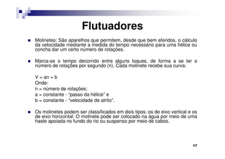 Flutuadores
Molinetes: São aparelhos que permitem, desde que bem aferidos, o cálculo
da velocidade mediante a medida do tempo necessário para uma hélice ou
concha dar um certo número de rotações.

Marca-se o tempo decorrido entre alguns toques, de forma a se ter o
número de rotações por segundo (n). Cada molinete recebe sua curva:

V = an + b
Onde:
n = número de rotações;
a = constante - “passo da hélice” e
b = constante - “velocidade de atrito”.

Os molinetes podem ser classificados em dois tipos: os de eixo vertical e os
de eixo horizontal. O molinete pode ser colocado na água por meio de uma
haste apoiada no fundo do rio ou suspenso por meio de cabos.



                                                                         17
 