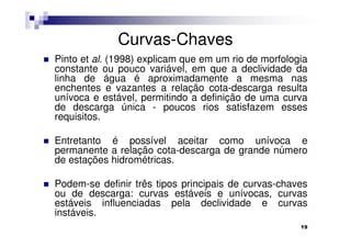 Curvas-Chaves
Pinto et al. (1998) explicam que em um rio de morfologia
constante ou pouco variável, em que a declividade da
linha de água é aproximadamente a mesma nas
enchentes e vazantes a relação cota-descarga resulta
unívoca e estável, permitindo a definição de uma curva
de descarga única - poucos rios satisfazem esses
requisitos.

Entretanto é possível aceitar como unívoca e
permanente a relação cota-descarga de grande número
de estações hidrométricas.

Podem-se definir três tipos principais de curvas-chaves
ou de descarga: curvas estáveis e unívocas, curvas
estáveis influenciadas pela declividade e curvas
instáveis.
                                                      19
 