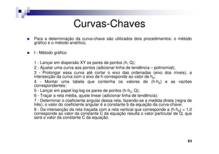 Curvas-Chaves
Para a determinação da curva-chave são utilizados dois procedimentos: o método
gráfico e o método analítico.

I - Método gráfico

1 - Lançar em dispersão XY os pares de pontos (h, Q);
2 - Ajustar uma curva aos pontos (adicionar linha de tendência – polinomial);
3 - Prolongar essa curva até cortar o eixo das ordenadas (eixo dos níveis); a
intersecção da curva com o eixo de h corresponde ao valor de h0;
4 - Montar uma tabela que contenha os valores de (h-h0) e as vazões
correspondentes;
5 - Lançar em papel log-log os pares de pontos (h-h0, Q);
6 - Traçar a reta média, ajuste linear (adicionar linha de tendência);
7 - Determinar o coeficiente angular dessa reta, fazendo-se a medida direta (regra de
três); o valor do coeficiente angular é a constante b da equação da curva-chave;
8 - Da intersecção da reta traçada com a reta vertical que corresponde a (h-h0) = 1,0
corresponde ao valor da constante C da equação resulta o valor particular de Q, que
será o valor da constante C da equação.




                                                                                  23
 