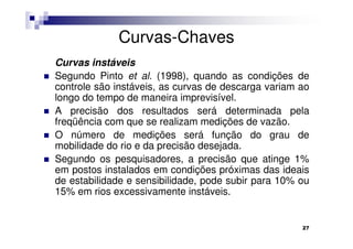 Curvas-Chaves
Curvas instáveis
Segundo Pinto et al. (1998), quando as condições de
controle são instáveis, as curvas de descarga variam ao
longo do tempo de maneira imprevisível.
A precisão dos resultados será determinada pela
freqüência com que se realizam medições de vazão.
O número de medições será função do grau de
mobilidade do rio e da precisão desejada.
Segundo os pesquisadores, a precisão que atinge 1%
em postos instalados em condições próximas das ideais
de estabilidade e sensibilidade, pode subir para 10% ou
15% em rios excessivamente instáveis.


                                                     27
 