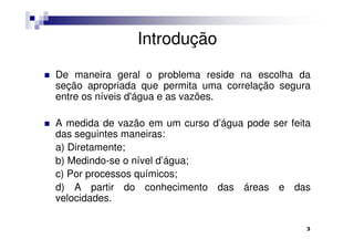 Introdução

De maneira geral o problema reside na escolha da
seção apropriada que permita uma correlação segura
entre os níveis d'água e as vazões.

A medida de vazão em um curso d’água pode ser feita
das seguintes maneiras:
a) Diretamente;
b) Medindo-se o nível d’água;
c) Por processos químicos;
d) A partir do conhecimento das áreas e das
velocidades.

                                                  3
 