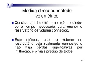 Medida direta ou método
         volumétrico
Consiste em determinar a vazão medindo-
se o tempo necessário para encher o
reservatório de volume conhecido.

Este método, caso o volume do
reservatório seja realmente conhecido e
não haja perdas significativas por
infiltração, é o mais preciso de todos.

                                      4
 