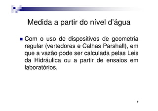 Medida a partir do nível d’água

Com o uso de dispositivos de geometria
regular (vertedores e Calhas Parshall), em
que a vazão pode ser calculada pelas Leis
da Hidráulica ou a partir de ensaios em
laboratórios.




                                         5
 
