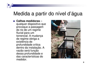Medida a partir do nível d’água
 Calhas medidoras –
 qualquer dispositivo que
 provoque a passagem
 do rio de um regime
 fluvial para um
 torrencial. A mudança
 de regime obriga a
 existência de
 profundidade crítica
 dentro da instalação. A
 vazão será função
 dessa profundidade e
 das características do
 medidor.
                                  6
 