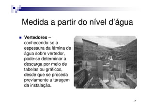 Medida a partir do nível d’água
Vertedores –
conhecendo-se a
espessura da lâmina de
água sobre vertedor,
pode-se determinar a
descarga por meio de
tabelas ou gráficos,
desde que se proceda
previamente a taragem
da instalação.


                                  7
 