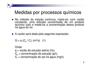 Medidas por processos químicos
No método da injeção contínua, injeta-se, com vazão
constante, uma solução concentrada de um produto
químico (sal) e mede-se a concentração desse produto
na água do rio.

A vazão será dada pela seguinte expressão:

Q = q (Cs / Cr) (m3/s) (1)

Onde:
q = vazão da solução salina (l/s);
Cs = concentração da solução (g/l);
Cr = concentração do sal na água (mg/l).
                                                   9
 