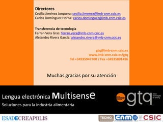 Directores
                  Cecilia Jiménez Jorquera: cecilia.jimenez@imb‐cnm.csic.es
                  Carlos Domínguez Horna: carlos.dominguez@imb‐cnm.csic.es

                  Transferencia de tecnología
                  Ferran Vera Gras: ferran.vera@imb‐cnm.csic.es
                  Alejandro Rivera García: alejandro.rivera@imb‐cnm.csic.es


                                                        gtq@imb‐cnm.csic.es
                                                     www.imb‐cnm.csic.es/gtq
                                         Tel +34935947700 / Fax +34935801496



                         Muchas gracias por su atención


Lengua electrónica Multisens                         e
Soluciones para la industria alimentaria
 