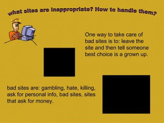 what sites are inappropriate? How to handle them? bad sites are: gambling, hate, killing, ask for personal info, bad sites, sites that ask for money. One way to take care of bad sites is to: leave the site and then tell someone best choice is a grown up. 