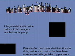 What is the biggest mistake kids make online? A huge mistake kids online make is to let strangers into their social group. Parents often don’t care what their kids are doing online, and most of the time those unsupervised kids get taken by predators. 
