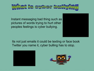 what is cyber bullying Instant messaging bad thing such as pictures of words trying to hurt other peoples feelings is cyber bullying. Its not just emails it could be texting or face book Twitter you name it, cyber bulling has to stop. 