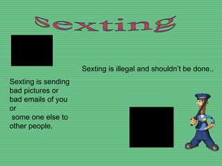 sexting Sexting is sending bad pictures or bad emails of you or some one else to other people. Sexting is illegal and shouldn’t be done.. 