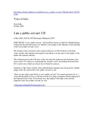 http://timesofindia.indiatimes.com/India/I_am_a_public_servant_CJI/articleshow/301341
6.cms

Times of India

New Delhi
06 May 2008



I am a public servant: CJI
6 May 2008, 0229 hrs IST,Dhananjay Mahapatra,TNN

NEW DELHI: "I am a public servant," declared Chief Justice of India K G Balakrishanan
settling the dust that had arisen over whether or not judges of the Supreme Court and high
courts were public servants or not.

His remarks at the conclusion of the annual conference of Chief Justices of the high
courts and the chief ministers had opened a big debate over the status of the judges of the
higher and superior judiciary.

The clarification from the CJI came on the day when the judiciary took the historic first
step to allow TV cameras to videograph the "people's court" proceedings held inside the
SC's court rooms, which are always out of bound for cameras.

Speaking to The Times of India, Justice Balakrishnan laughed away the question whether
judges of the SC and the HCs were public servants or not.

"How can any judge argue that he is not a public servant?" he counter questioned. It is a
well settled position of law, as laid down in the five-judge constitution bench judgment of
the Supreme Court in the Veeraswamy case, that judges of the high courts and the
Supreme Court were public servants, he said.

( dhananjay.mahapatra@timesgroup.com )
 