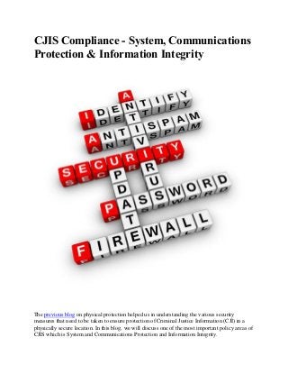 CJIS Compliance - System, Communications
Protection & Information Integrity
The previous blog on physical protection helped us in understanding the various security
measures that need to be taken to ensure protection of Criminal Justice Information (CJI) in a
physically secure location. In this blog, we will discuss one of the most important policy areas of
CJIS which is System and Communications Protection and Information Integrity.
 