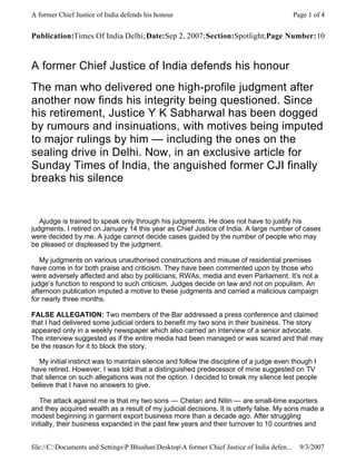 A former Chief Justice of India defends his honour                                            Page 1 of 4


Publication:Times Of India Delhi; Date:Sep 2, 2007; Section:Spotlight;Page Number:10


A former Chief Justice of India defends his honour
The man who delivered one high-profile judgment after
another now finds his integrity being questioned. Since
his retirement, Justice Y K Sabharwal has been dogged
by rumours and insinuations, with motives being imputed
to major rulings by him — including the ones on the
sealing drive in Delhi. Now, in an exclusive article for
Sunday Times of India, the anguished former CJI finally
breaks his silence


   Ajudge is trained to speak only through his judgments. He does not have to justify his
judgments. I retired on January 14 this year as Chief Justice of India. A large number of cases
were decided by me. A judge cannot decide cases guided by the number of people who may
be pleased or displeased by the judgment.

   My judgments on various unauthorised constructions and misuse of residential premises
have come in for both praise and criticism. They have been commented upon by those who
were adversely affected and also by politicians, RWAs, media and even Parliament. It’s not a
judge’s function to respond to such criticism. Judges decide on law and not on populism. An
afternoon publication imputed a motive to these judgments and carried a malicious campaign
for nearly three months.

FALSE ALLEGATION: Two members of the Bar addressed a press conference and claimed
that I had delivered some judicial orders to benefit my two sons in their business. The story
appeared only in a weekly newspaper which also carried an interview of a senior advocate.
The interview suggested as if the entire media had been managed or was scared and that may
be the reason for it to block the story.

   My initial instinct was to maintain silence and follow the discipline of a judge even though I
have retired. However, I was told that a distinguished predecessor of mine suggested on TV
that silence on such allegations was not the option. I decided to break my silence lest people
believe that I have no answers to give.

   The attack against me is that my two sons — Chetan and Nitin — are small-time exporters
and they acquired wealth as a result of my judicial decisions. It is utterly false. My sons made a
modest beginning in garment export business more than a decade ago. After struggling
initially, their business expanded in the past few years and their turnover to 10 countries and


file://C:Documents and SettingsP BhushanDesktopA former Chief Justice of India defen...     9/3/2007
 