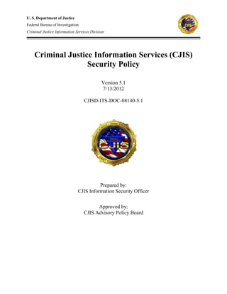 U. S. Department of Justice
Federal Bureau of Investigation
Criminal Justice Information Services Division
Criminal Justice Information Services (CJIS)
Security Policy
Version 5.1
7/13/2012
CJISD-ITS-DOC-08140-5.1
Prepared by:
CJIS Information Security Officer
Approved by:
CJIS Advisory Policy Board
 