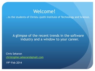 Welcome!
..to the students of Christu Jyothi Institute of Technology and Science.
A glimpse of the recent trends in the software
industry and a window to your career.
Chris Sekaran
christopher.sekaran@gmail.com
19th Feb 2014
 