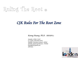 CJK Rules For The Root Zone
Kenny Huang, Ph.D. 黃勝雄博士
Member, CDNC / CGP
Co-author, RFC3743 IETF
Member, Executive Council, APNIC
Member, Board of Directors, TWNIC
huangksh@gmail.com
2014.Jun
 