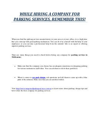 WHILE HIRING A COMPANY FOR
PARKING SERVICES, REMEMBER THIS!
When you find the parking services unsatisfactory in your area or at your office, it is a high time
that you come up with good parking mechanism. You can do it by yourself with the help of your
employees or you can take a professional help from the outsider who is an expert in offering
superior parking services.
There are many things you need to check before hiring any company for parking services in
Melbourne:
Make sure that the company you choose has an adequate experience in designing parking
for various institutions and bodies. You can ask them to show their portfolios.
When it comes to car park design, ask questions and tell them to come up with a blue
print of the solution. Make sure that you are satisfied with it.
Visit http://www.integratedparkingservices.com.au to know more about parking design tips and
how to hire the best company for parking services.
 