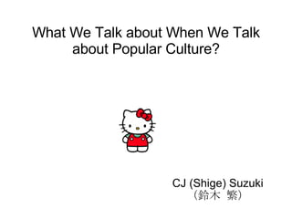 What We Talk about When We Talk about Popular Culture? CJ (Shige) Suzuki  （鈴木 繁） 