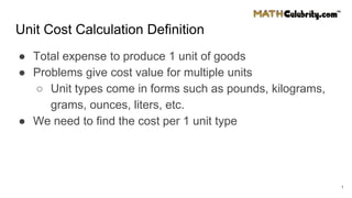 Unit Cost Calculation Definition
● Total expense to produce 1 unit of goods
● Problems give cost value for multiple units
○ Unit types come in forms such as pounds, kilograms,
grams, ounces, liters, etc.
● We need to find the cost per 1 unit type
1
 