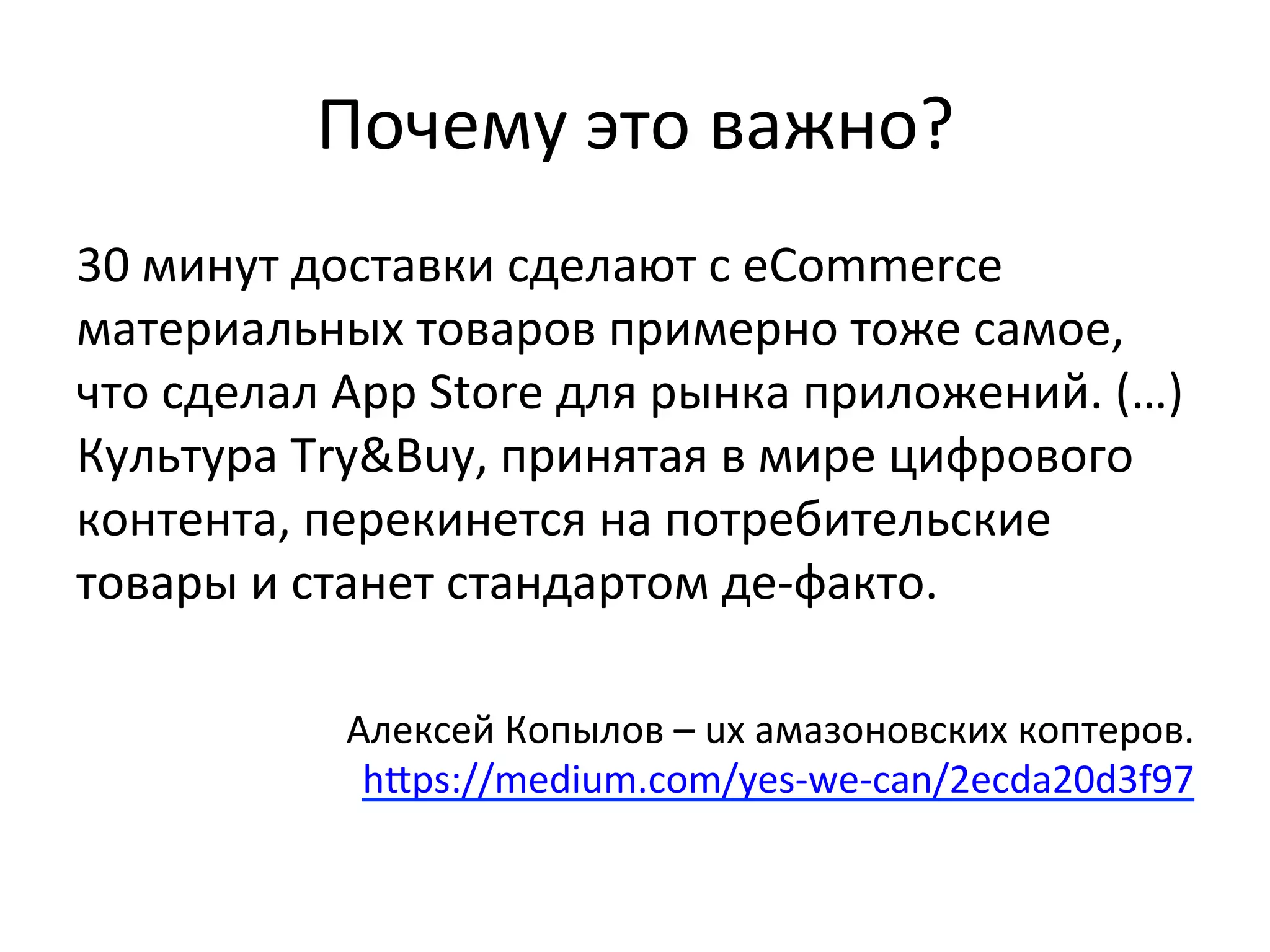 Почему	
  это	
  важно?	
  
30	
  минут	
  доставки	
  сделают	
  с	
  eCommerce	
  
материальных	
  товаров	
  примерно	
  тоже	
  самое,	
  
что	
  сделал	
  App	
  Store	
  для	
  рынка	
  приложений.	
  (…)	
  
Культура	
  Try&Buy,	
  принятая	
  в	
  мире	
  цифрового	
  
контента,	
  перекинется	
  на	
  потребительские	
  
товары	
  и	
  станет	
  стандартом	
  де-­‐факто.	
  	
  
	
  
Алексей	
  Копылов	
  –	
  ux	
  амазоновских	
  коптеров.	
  
hlps://medium.com/yes-­‐we-­‐can/2ecda20d3f97	
  
 