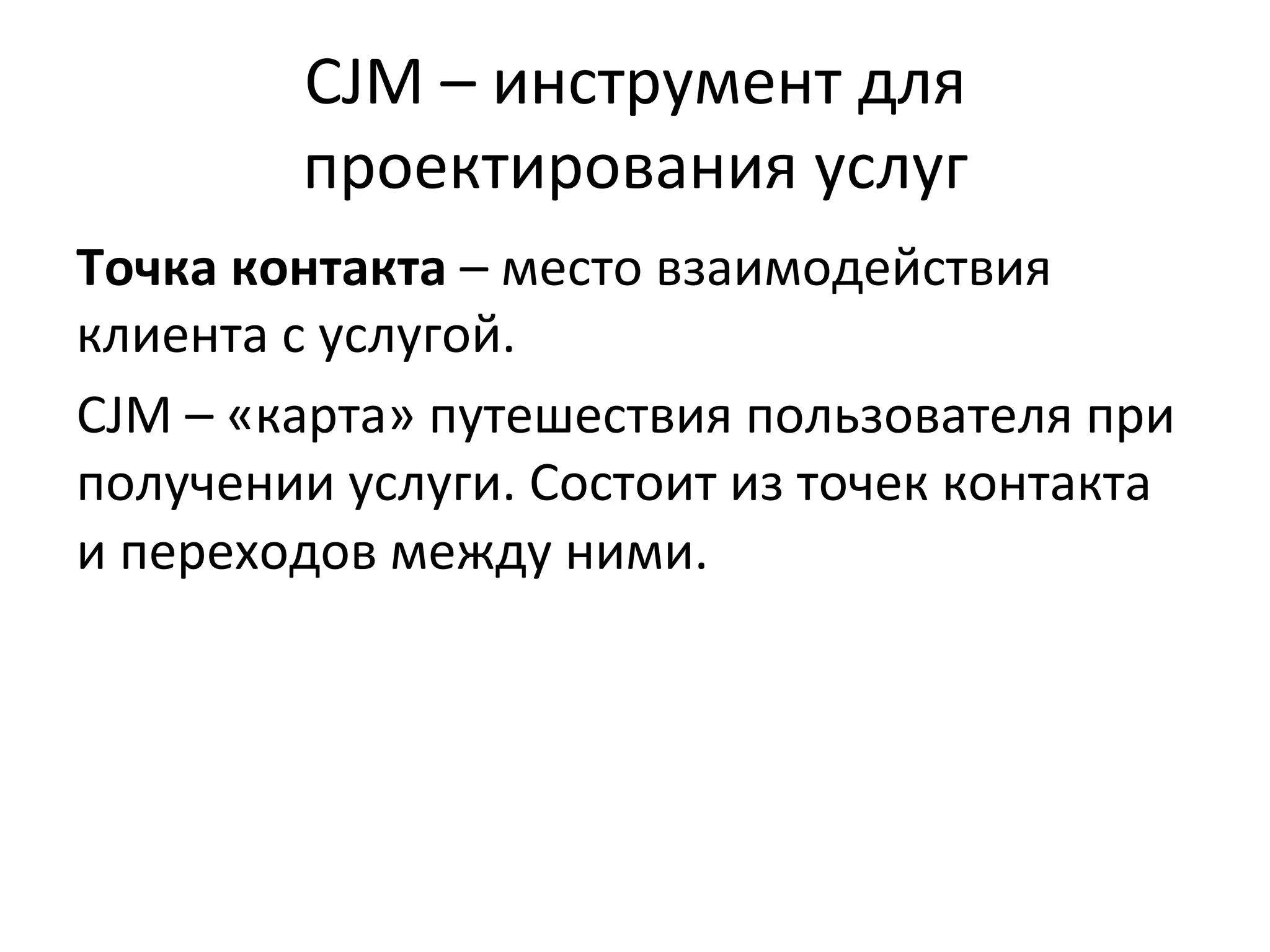 CJM	
  –	
  инструмент	
  для	
  
проектирования	
  услуг	
  
Точка	
  контакта	
  –	
  место	
  взаимодействия	
  
клиента	
  с	
  услугой.	
  
CJM	
  –	
  «карта»	
  путешествия	
  пользователя	
  при	
  
получении	
  услуги.	
  Состоит	
  из	
  точек	
  контакта	
  
и	
  переходов	
  между	
  ними.	
  
 