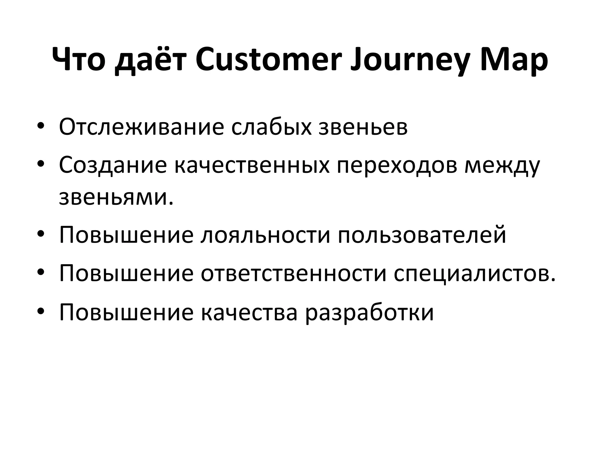Что	
  даёт	
  Customer	
  Journey	
  Map	
  
•  Отслеживание	
  слабых	
  звеньев	
  
•  Создание	
  качественных	
  переходов	
  между	
  
звеньями.	
  
•  Повышение	
  лояльности	
  пользователей	
  
•  Повышение	
  ответственности	
  специалистов.	
  	
  
•  Повышение	
  качества	
  разработки	
  
 