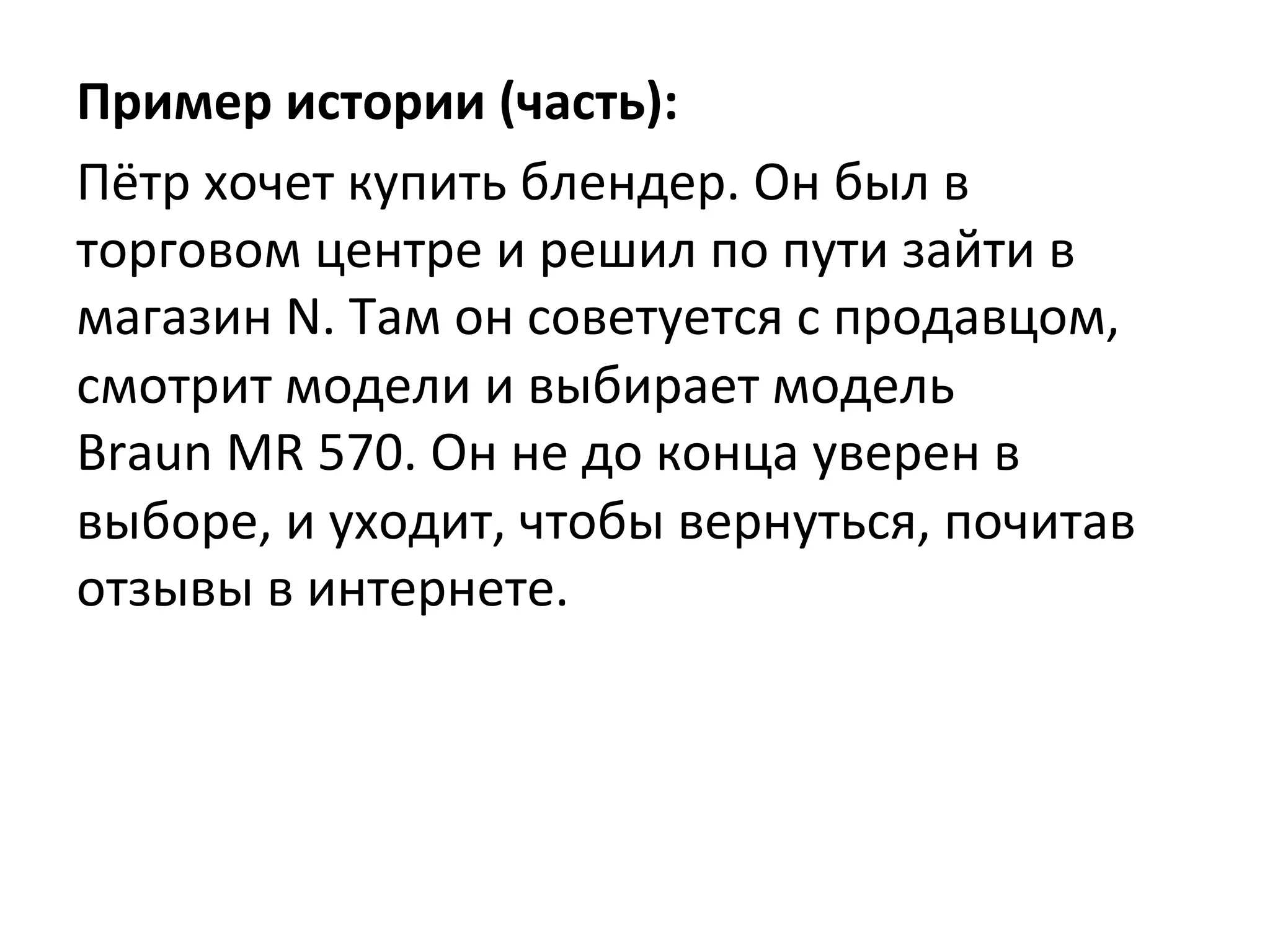 Пример	
  истории	
  (часть):	
  
Пётр	
  хочет	
  купить	
  блендер.	
  Он	
  был	
  в	
  
торговом	
  центре	
  и	
  решил	
  по	
  пути	
  зайти	
  в	
  
магазин	
  N.	
  Там	
  он	
  советуется	
  с	
  продавцом,	
  
смотрит	
  модели	
  и	
  выбирает	
  модель	
  
Braun	
  MR	
  570.	
  Он	
  не	
  до	
  конца	
  уверен	
  в	
  
выборе,	
  и	
  уходит,	
  чтобы	
  вернуться,	
  почитав	
  
отзывы	
  в	
  интернете.	
  
 