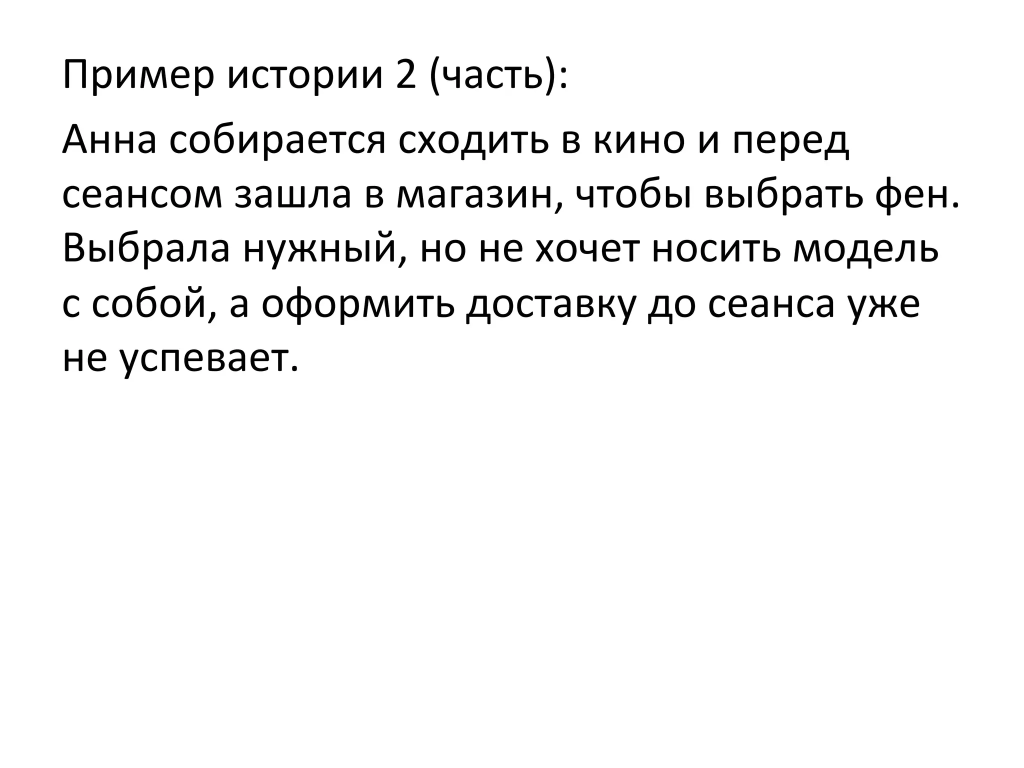 Пример	
  истории	
  2	
  (часть):	
  
Анна	
  собирается	
  сходить	
  в	
  кино	
  и	
  перед	
  
сеансом	
  зашла	
  в	
  магазин,	
  чтобы	
  выбрать	
  фен.	
  
Выбрала	
  нужный,	
  но	
  не	
  хочет	
  носить	
  модель	
  
с	
  собой,	
  а	
  оформить	
  доставку	
  до	
  сеанса	
  уже	
  
не	
  успевает.	
  
 