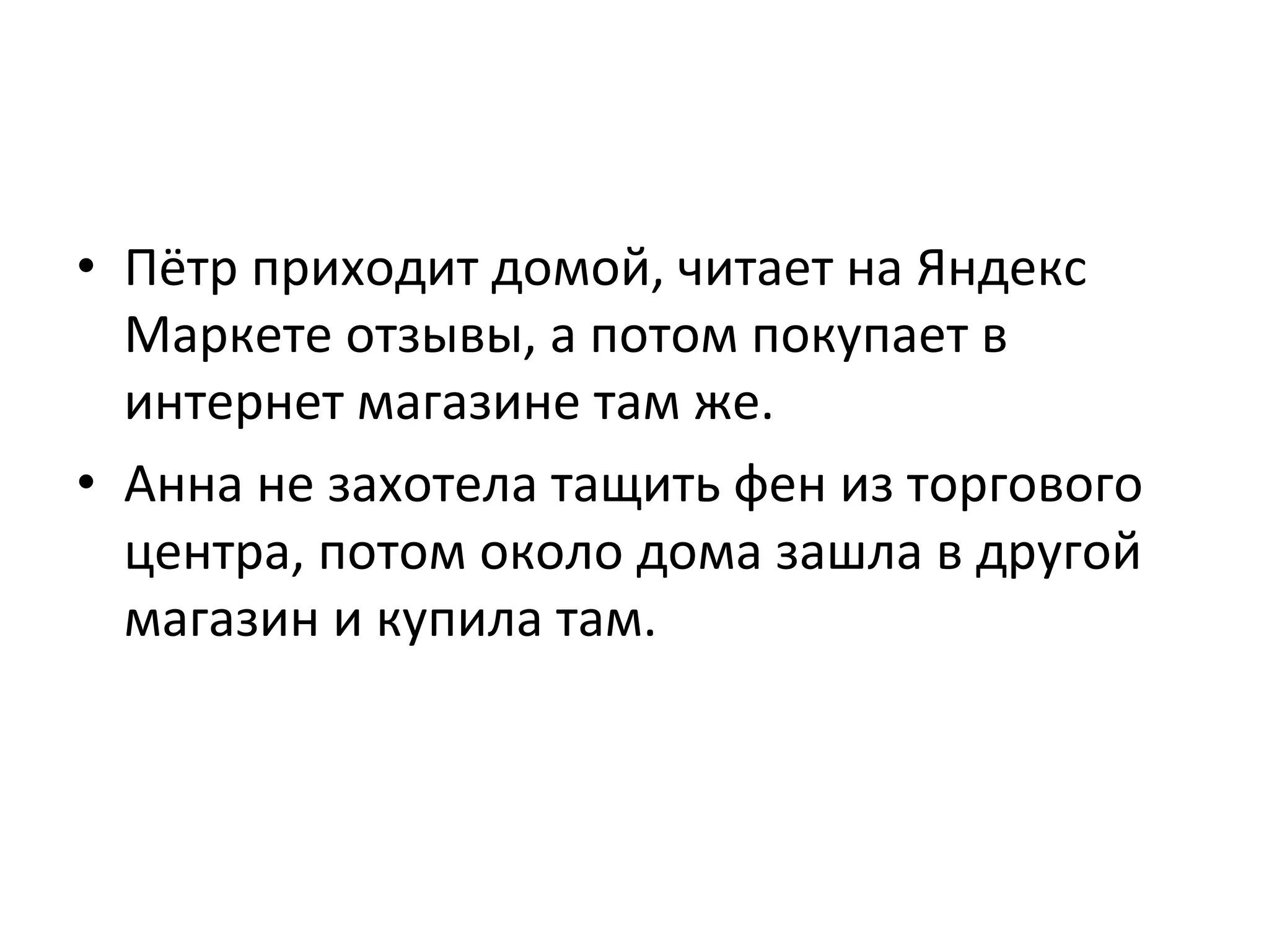 •  Пётр	
  приходит	
  домой,	
  читает	
  на	
  Яндекс	
  
Маркете	
  отзывы,	
  а	
  потом	
  покупает	
  в	
  
интернет	
  магазине	
  там	
  же.	
  	
  
•  Анна	
  не	
  захотела	
  тащить	
  фен	
  из	
  торгового	
  
центра,	
  потом	
  около	
  дома	
  зашла	
  в	
  другой	
  
магазин	
  и	
  купила	
  там.	
  
 