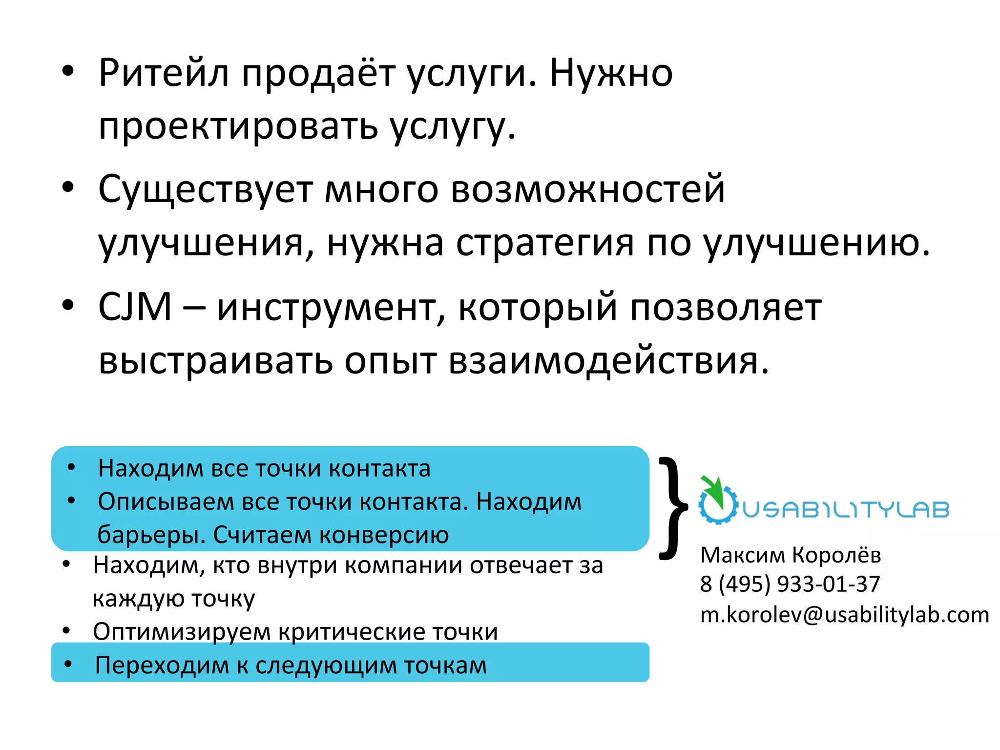 •  Ритейл	
  продаёт	
  услуги.	
  Нужно	
  
проектировать	
  услугу.	
  
•  Существует	
  много	
  возможностей	
  
улучшения,	
  нужна	
  стратегия	
  по	
  улучшению.	
  
•  CJM	
  –	
  инструмент,	
  который	
  позволяет	
  
выстраивать	
  опыт	
  взаимодействия.	
  
}	
  
•  Находим	
  все	
  точки	
  контакта	
  
•  Описываем	
  все	
  точки	
  контакта.	
  Находим	
  
барьеры.	
  Считаем	
  конверсию	
  
•  Переходим	
  к	
  следующим	
  точкам	
  
Максим	
  Королёв	
  
8	
  (495)	
  933-­‐01-­‐37	
  
m.korolev@usabilitylab.com	
  
•  Находим,	
  кто	
  внутри	
  компании	
  отвечает	
  за	
  
каждую	
  точку	
  
•  Оптимизируем	
  критические	
  точки	
  
 