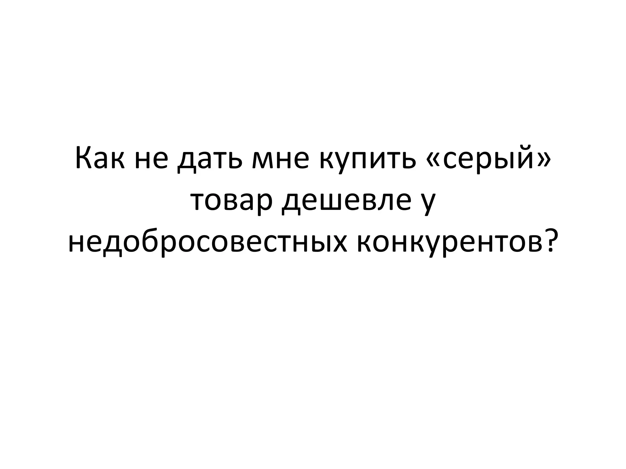 Как	
  не	
  дать	
  мне	
  купить	
  «серый»	
  
товар	
  дешевле	
  у	
  
недобросовестных	
  конкурентов?	
  
 