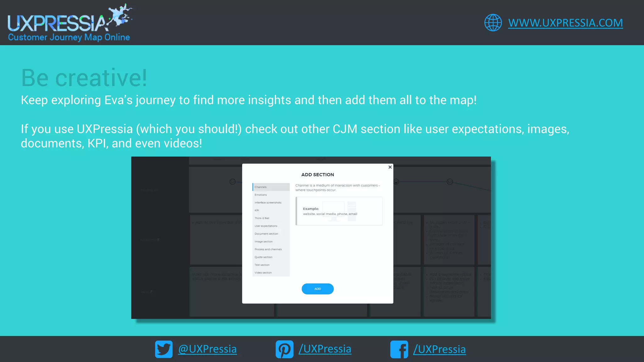 @UXPressia /UXPressia /UXPressia
WWW.UXPRESSIA.COM
Be creative!
Keep exploring Eva’s journey to find more insights and then add them all to the map!
If you use UXPressia (which you should!) check out other CJM section like user expectations, images,
documents, KPI, and even videos!
 