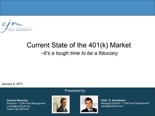 Current State of the 401(k) Market 	-It’s a tough time to be a fiduciary  January 6, 2011 Presented by Peter  S. AnastasianManaging Director – CJM Fiscal Management peter@cjmfiscal.com Charles MassimoPresident – CJM Fiscal Managementcharlie@cjmfiscal.com Twitter: @CJMFiscal 