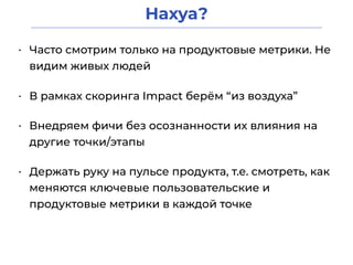 Нахуа?
• Часто смотрим только на продуктовые метрики. Не
видим живых людей
• В рамках скоринга Impact берём “из воздуха”
• Внедряем фичи без осознанности их влияния на
другие точки/этапы
• Держать руку на пульсе продукта, т.е. смотреть, как
меняются ключевые пользовательские и
продуктовые метрики в каждой точке
 