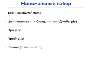 Минимальный набор
• Точки контакта/Этапы
• Цели клиента или Ожидания или Джобы (sic!)
• Процесс
• Проблемы
• Каналы (если они есть)
 