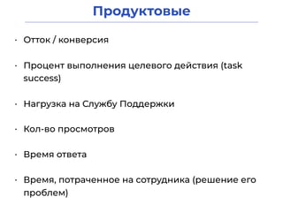 Продуктовые
• Отток / конверсия
• Процент выполнения целевого действия (task
success)
• Нагрузка на Службу Поддержки
• Время ответа
• Кол-во просмотров
• Время, потраченное на сотрудника (решение его
проблем)
 
