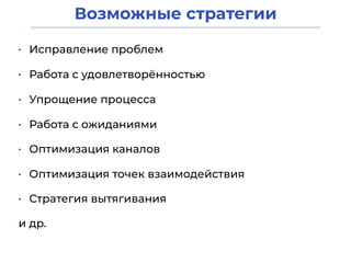 Возможные стратегии
• Исправление проблем
• Работа с удовлетворённостью
• Стратегия вытягивания
• Работа с ожиданиями
• Оптимизация каналов
• Упрощение процесса
• Оптимизация точек взаимодействия
и др.
 