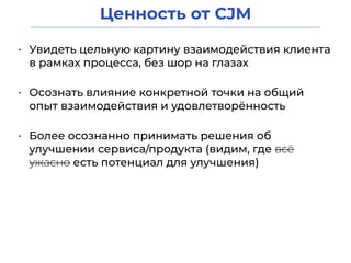 Ценность от CJM
• Увидеть цельную картину взаимодействия клиента
в рамках процесса, без шор на глазах
• Осознать влияние конкретной точки на общий
опыт взаимодействия и удовлетворённость
• Более осознанно принимать решения об
улучшении сервиса/продукта (видим, где всё
ужасно есть потенциал для улучшения)
 