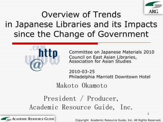 Overview of Trendsin Japanese Libraries and its Impacts since the Change of Government Committee on Japanese Materials 2010 Council on East Asian Libraries, Association for Asian Studies 2010-03-25 Philadelphia Marriott Downtown Hotel 1 Makoto Okamoto President / Producer,Academic Resource Guide, Inc. Copyright Academic Resource Guide, Inc.All Rights Reserved. 