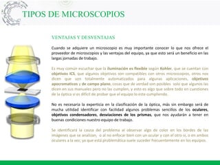 VENTAJAS Y DESVENTAJAS
Cuando se adquiere un microscopio es muy importante conocer lo que nos ofrece el
proveedor de microscopios y las ventajas del equipo, ya que esto será un beneficio en las
largas jornadas de trabajo.
Es muy común escuchar que la iluminación es flexible según Kohler, que se cuentan con
objetivos ICS, que algunos objetivos son compatibles con otros microscopios, otros nos
dicen que son totalmente automatizados para algunas aplicaciones, objetivos
apocromaticos y de campo plano, cosas que de verdad son posibles solo que algunos las
dicen en sus manuales pero no las cumplen, y esto es algo que sobre todo en cuestiones
de la óptica si es difícil de probar que el equipo lo este cumpliendo.
No es necesaria la experticia en la clasificación de la óptica, más sin embargo será de
mucha utilidad identificar con facilidad algunos problemas sencillos de los oculares,
objetivos condensadores, desviaciones de los prismas, que nos ayudarán a tener en
buenas condiciones nuestro equipo de trabajo.
Se identificará la causa del problema al observar algo de color en los bordes de las
imágenes que se analizan, o al no enfocar bien con un ocular y con el otro si, o en ambos
oculares a la vez; ya que está problemática suele suceder frecuentemente en los equipos.
TIPOS DE MICROSCOPIOS
 