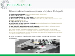 PRUEBAS EN USO
b) Acromatismo (corrección de color, ausencia de color en las imágenes del microscopio)
1.- Utilizar el mismo substrato con pin-holes e la prueba de campo plano.
2.- Colocar sobre la platina el substrato.
3.- Seleccionar y enfocar en eje y fuera de eje un pin-hole con patrón de disco de airy.
4.- Observar si en eje existe aberración cromática al estar enfocado y al desenfocar ligeramente dentro
y fuera de foco el patrón de airy.
5.- Enfocar fuera de eje un pin-hole.
6.- Observar si en eje existe aberración cromática al estar enfocado y al desenfocar ligeramente dentro
y fuera de foco el patrón de airy.
7.- Si se genera una descomposición de haz de luz blanca mostrando una serie de halos de colores,
se estará produciendo el fenómeno de aberración cromática.
Esta prueba se realiza sin colocar filtro adicional alguno al microscopio, es decir con luz blanca.
Por lo tanto, esta prueba recibe el nombre de prueba de la estrella, ya que el campo oscuro obtenido
en el campo de observación, así como los puntos de luz observados semeja la bóveda celeste. 3.-Realizar
una observación de todo el campo visual.
La prueba de la estrella es particularmente utilizada para lentes de objetivos de microscopios y lentes
de telescopios.
 