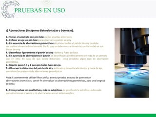 c) Aberraciones (imágenes distorsionadas o borrosas).
1.- Tomar el substrato con pin-holes de las pruebas anteriores.
2.- Enfocar en eje un pin-hole para observar su patrón de airy.
3.- En ausencia de aberraciones geométricas de primer orden el patrón de airy no debe
ser sustancialmente distorsionado. Por lo que se debe mostrar simetría y uniformidad en sus
discos de airy.
4.- Desenfocar ligeramente el patrón de airy. dentro y fuera de foco.
5.- En ausencia de aberraciones el patrón se desenfocara simétricamente en más de un sentido
que en otro. En caso de que exista distorsión, esta presenta algún tipo de aberración
geométrica.
6.- Repetir paso 2, 3 y 4 para pin-holes fuera de eje.
7.- Observar la distorsión del patrón de airy. enfocado y desenfocado dentro y fuera de eje,
para detectar presencia de aberraciones geométricas.
Nota: Es conveniente utilizar filtros de luz en esta prueba, en caso de que existan
aberraciones cromáticas, con el fin de evaluar las aberraciones geométricas, para una longitud
de onda.
8.- Estas pruebas son cualitativas, más no subjetivas. La prueba de la estrella es adecuada
para determinar si existe o no aberraciones en un sistema óptico.
PRUEBAS EN USO
 