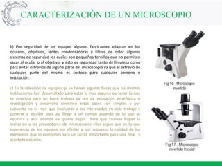 CARACTERIZACIÓN DE UN MICROSCOPIO
b) Por seguridad de los equipos algunos fabricantes adaptan en los
oculares, objetivos, lentes condensadoras y filtros de color algunos
sistemas de seguridad los cuales son pequeños tornillos que no permiten
sacar al ocular o al objetivo, y esto es seguridad tanto de limpieza como
para evitar extravíos de alguna parte del microscopio ya que el extravío de
cualquier parte del mismo es costoso para cualquier persona o
institución.
c) En la selección de equipos ya se tienen algunas bases que las mismas
instituciones han desarrollado para estar lo mas seguros de tener lo que
se necesita para un buen trabajo ya sea de educación enseñanza o
investigación y desarrollo científico estas bases son simples y por
supuesto no es mas que involucrar a los interesados en este trabajo y
ponerse a escribir para así llegar a un común acuerdo de lo que se
necesita y asía adonde se quiere llegar. Para que cuando hagan la
invitación a los proveedores de microscopios ellos sepan que es lo que
esperamos de los equipos por ofertar y por supuesto la calidad de los
elementos que lo compones será un factor importante para una final y
acertada decisión.
 
