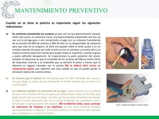 MANTENIMIENTO PREVENTIVO
Cuando no se tiene la práctica es importante seguir las siguientes
indicaciones:
a) Se comienza removiendo los oculares ya que son los que generalmente siempre
están más sucios, es necesario iniciar una buena limpieza empezando con aire, ya
sea con la jeringa pera o aire comprimido y luego con un cotonete humedecido
de la solución de 60% de acetona y 40% de éter en un despachador de solventes
para que este no se evapore, sé dará una pasada sobre la lente ocular y en un
sentido tratando de pasar por toda la lente se tira el cotonete y se toma otro y se
realiza la misma operación viendo que quede limpia la superficie, cuando la grasa
y polvo adherido desaparecen. Se inspeccionara la parte posterior del ocular,
siempre sin desarmar ya que el ensamble de los oculares de fábrica vienen libres
de impurezas internas y es Imposible que se penetre el polvo a menos que lo
dejemos en lugares húmedos por lo pronto NO se deberá abrir nunca un
componente óptico que sabemos que esta sellado ya que se puede perder la
alineación óptica de nuestras lentes.
b) Se revisará que el cabezal del microscopio gire los 360° alrededor del cuerpo y
ver que tenga un ajuste de giro. Revisando el tornillo opresor que sé vera en el
cuello de giro.
c) Los objetivos también sé removerán de su lugar, estos cuentan con un sistema
de rosca en el revolver del microscopio y se destornillaran cada uno de ellos para
poder limpiar las caras de mayor contacto con las muestras de análisis de trabajo;
se hará la misma aplicación que con el ocular limpiando con cotonetes y aire a
presión por la parte posterior del objetivo, NO se deberán violar, sacar, sumergir
en soluciones de limpieza a los objetivos, ya que estas prácticas dañaran
permanentemente al objetivo, en la parte posterior se inyectará el aire a presión
para su limpieza, la cual será suficiente.
 