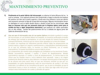 MANTENIMIENTO PREVENTIVO
f) Finalmente en la parte inferior del microscopio, se observa la lente difusora de luz, la
cual es convexa, se le aplicará primero aire comprimido y luego la solución de limpieza
de acetona con éter por la parte superior, si lente esta muy polvosa o sucia por dentro
será necesario remover la tapa de la base del microscopio. Algunos microscopios tienen
un diafragma el cual se opera desde afuera o desde la base de los microscopio, esta
tapa se remueve solo que sea necesario tanto por la limpieza óptica como para el
cambio de foco o algún desperfecto electrónico, que pudieran ser cables quemados
por un alto voltaje, cambio del potenciometro de luz o soldado de alguna parte del
cable de alimentación de luz.
g) Una vez que el microscopio esta sin sus partes ópticas principales quedará el cuerpo
del microscopio, el cual también deberá ser limpiado, se comienza verificando el mando
de enfoque que traslada la portaplatina, la cual esta situado de manera funcional, se
manejará fácilmente, mientras que las manos están apoyadas en la mesa de trabajo.
El mando con engranaje de rodamiento permite enfocar todas las preparaciones de
manera exacta y segura sin requerir mantenimiento y reajustándose automáticamente.
En el caso de aumentos bajos, la muestra se enfoca fácilmente, con el mando
macrométrico. El mando micrométrico recorre toda la carrera.
Los componentes del mando están protegidos por limitadores en las posiciones finales.
Mando micrométrico equivale 1 vuelta= a 0,2mm de desplazamiento. Mando
macrométrico equivale a 1 vuelta= a 2mm de desplazamiento , la carrera total es de
25mm que los mandos macro y micro deberán estar operando suave y sin ningún
problema de vibración externa, para detectar si el equipo necesita grasa el tipo de grasa
es de silicona esta dura varios años sin que sea necesario remover ya que por sus
propiedades no-suelta absolutamente nada de escurrimientos de aceites o de otros
materiales y se adhiere en las cremalleras de avance por lo que es inmediato ya que el
movimiento macro o micro se endurece y esto nos indica que algo anda mal ya que
siempre estos movimientos son suaves y cómodos de operar.
 